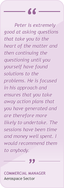 Peter is extremely good at asking questions that take you to the heart of the matter and then continuing the questioning until you yourself have found solutions to the problems. He is focused and unemotional in his approach and ensures that you take away action plans that you have generated and are therefore more likely to undertake. The sessions have been time and money well spent. I would recommend them to anybody.
